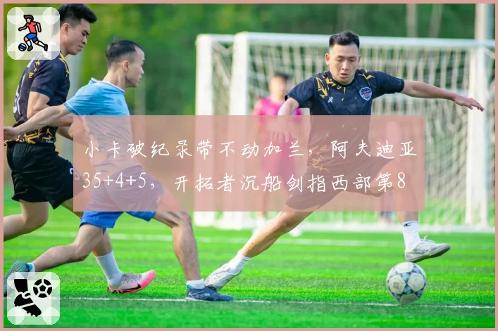 小卡破纪录带不动加兰,阿夫迪亚35+4+5,开拓者沉船剑指西部第8