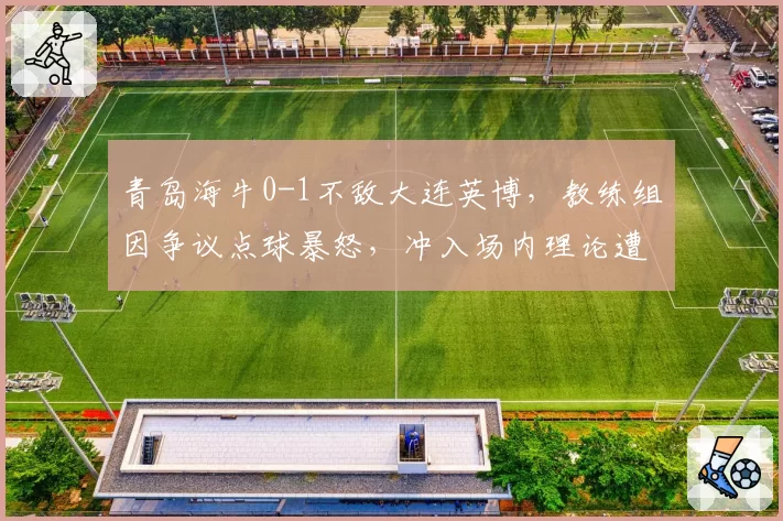 青岛海牛0-1不敌大连英博,教练组因争议点球暴怒,冲入场内理论遭红牌罚下
