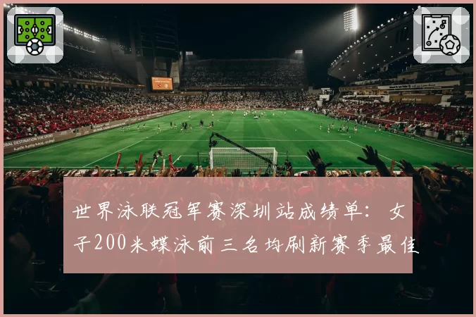 世界泳联冠军赛深圳站成绩单：女子200米蝶泳前三名均刷新赛季最佳