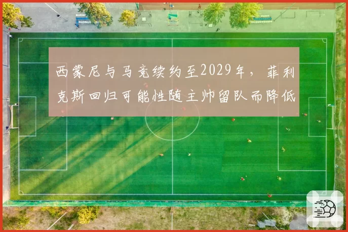 西蒙尼与马竞续约至2029年,菲利克斯回归可能性随主帅留队而降低