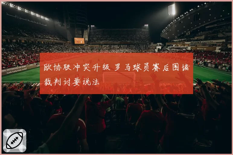 欧协联冲突升级 罗马球员赛后围堵裁判讨要说法