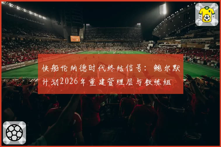 快船伦纳德时代终结信号:鲍尔默计划2026年重建管理层与教练组