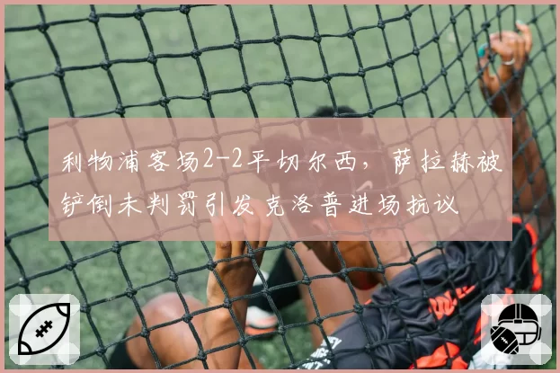 利物浦客场2-2平切尔西,萨拉赫被铲倒未判罚引发克洛普进场抗议
