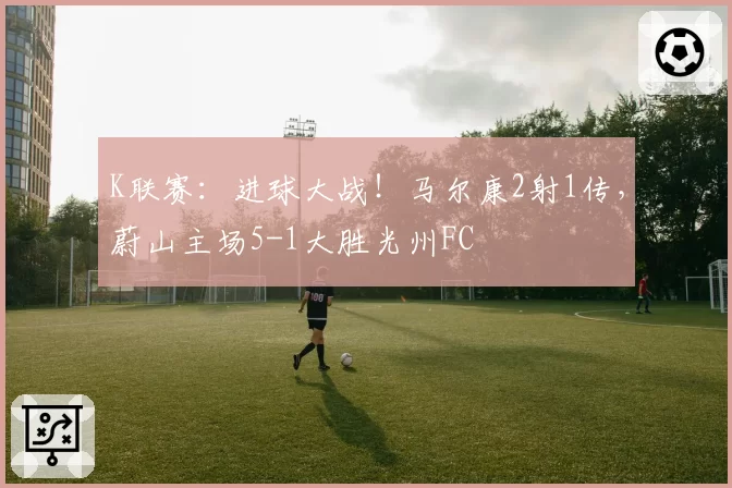 K联赛：进球大战！马尔康2射1传，蔚山主场5-1大胜光州FC
