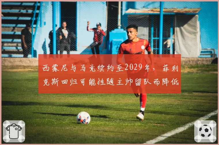西蒙尼与马竞续约至2029年,菲利克斯回归可能性随主帅留队而降低
