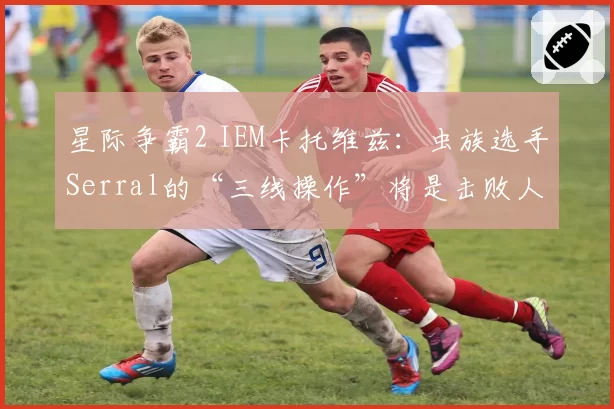 星际争霸2 IEM卡托维兹:虫族选手Serral的“三线操作”将是击败人族Time的关键