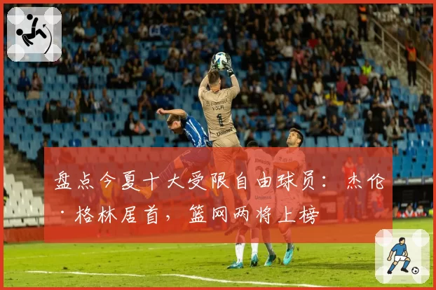 盘点今夏十大受限自由球员：杰伦·格林居首，篮网两将上榜