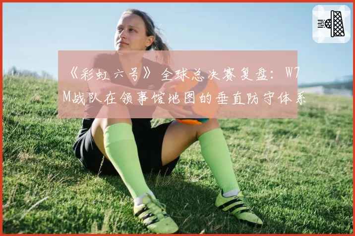 《彩虹六号》全球总决赛复盘：W7M战队在领事馆地图的垂直防守体系是否已被破解？