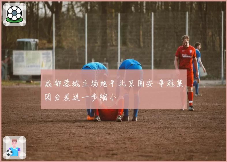 成都蓉城主场绝平北京国安 争冠集团分差进一步缩小