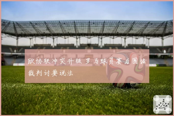 欧协联冲突升级 罗马球员赛后围堵裁判讨要说法