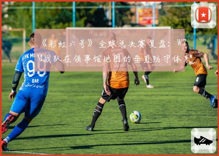 《彩虹六号》全球总决赛复盘：W7M战队在领事馆地图的垂直防守体系是否已被破解？