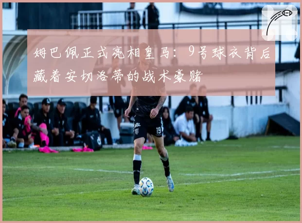 姆巴佩正式亮相皇马：9号球衣背后藏着安切洛蒂的战术豪赌