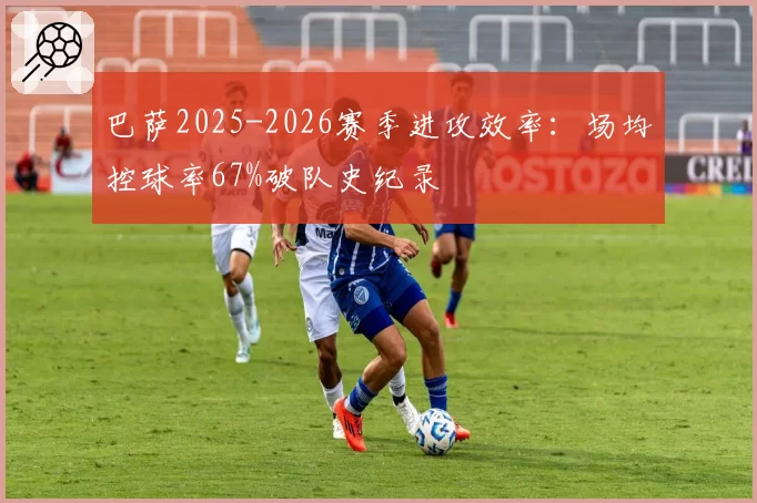巴萨2025-2026赛季进攻效率:场均控球率67%破队史纪录
