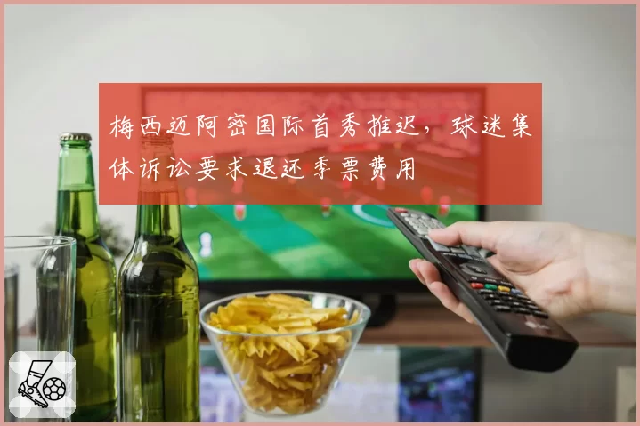 梅西迈阿密国际首秀推迟,球迷集体诉讼要求退还季票费用