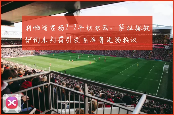 利物浦客场2-2平切尔西,萨拉赫被铲倒未判罚引发克洛普进场抗议