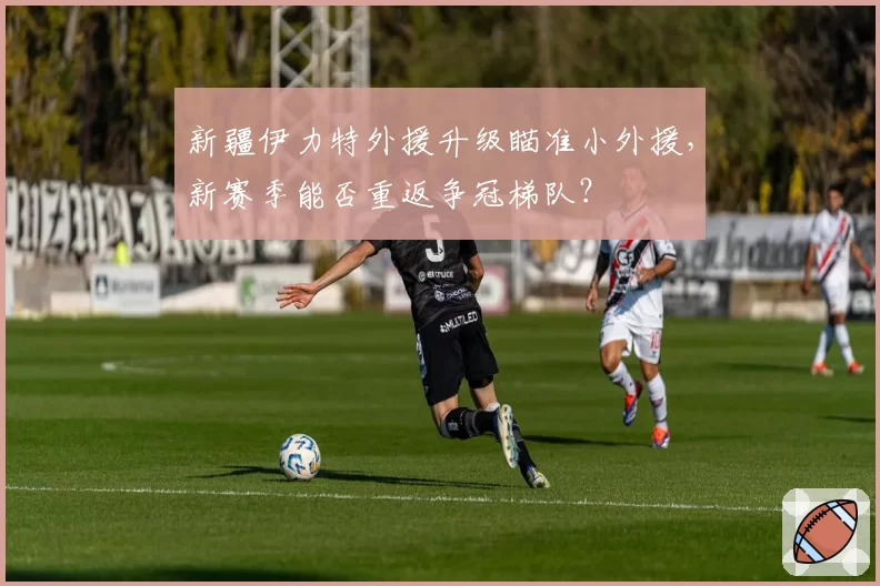 新疆伊力特外援升级瞄准小外援，新赛季能否重返争冠梯队？