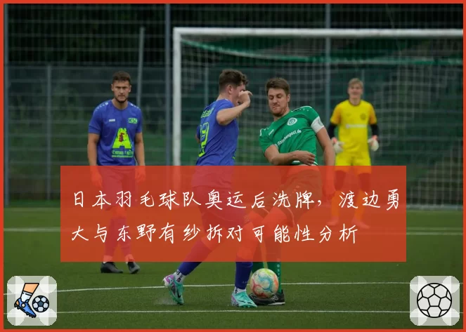 日本羽毛球队奥运后洗牌,渡边勇大与东野有纱拆对可能性分析