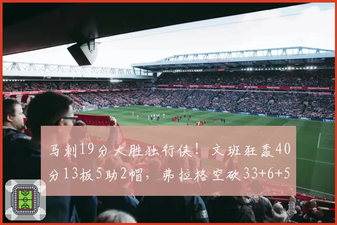 马刺19分大胜独行侠!文班狂轰40分13板5助2帽,弗拉格空砍33+6+5