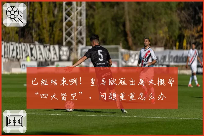 已经结束咧！皇马欧冠出局大概率“四大皆空”，问题重重怎么办