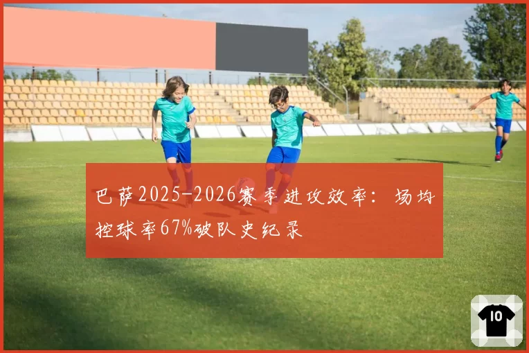 巴萨2025-2026赛季进攻效率:场均控球率67%破队史纪录