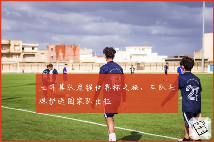土耳其队启程世界杯之旅,车队壮观护送国家队出征