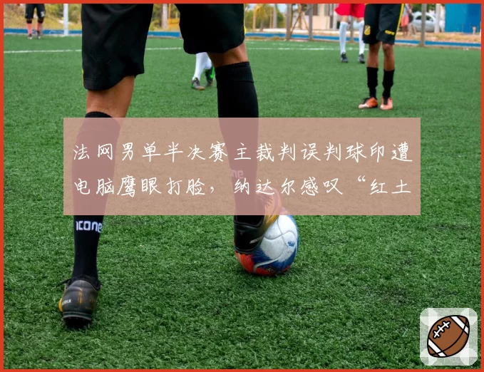 法网男单半决赛主裁判误判球印遭电脑鹰眼打脸，纳达尔感叹“红土网球信任危机”