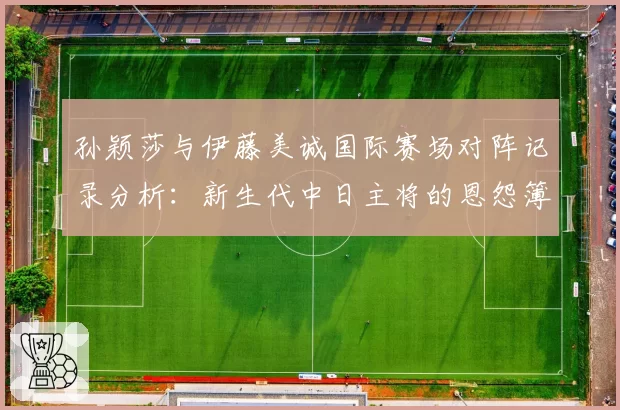 孙颖莎与伊藤美诚国际赛场对阵记录分析:新生代中日主将的恩怨簿