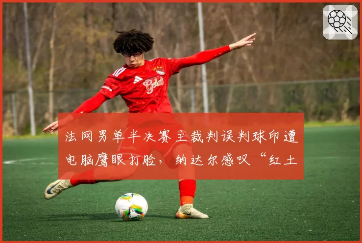 法网男单半决赛主裁判误判球印遭电脑鹰眼打脸，纳达尔感叹“红土网球信任危机”