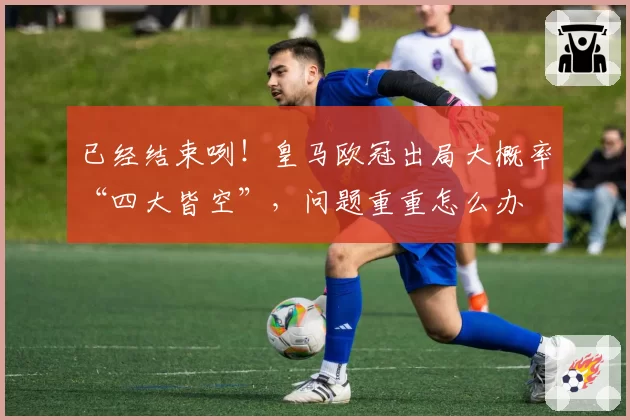 已经结束咧！皇马欧冠出局大概率“四大皆空”，问题重重怎么办