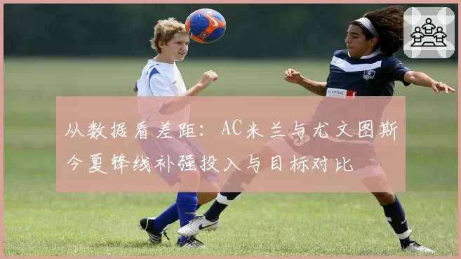 从数据看差距：AC米兰与尤文图斯今夏锋线补强投入与目标对比