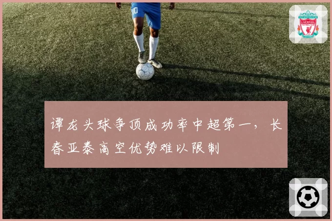 谭龙头球争顶成功率中超第一，长春亚泰高空优势难以限制