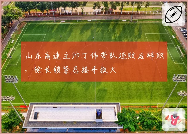 山东高速主帅丁伟带队连败后辞职,徐长锁紧急接手救火