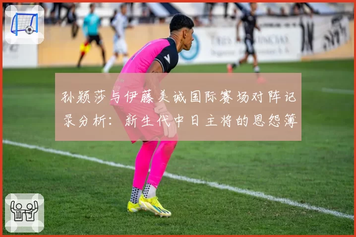 孙颖莎与伊藤美诚国际赛场对阵记录分析:新生代中日主将的恩怨簿