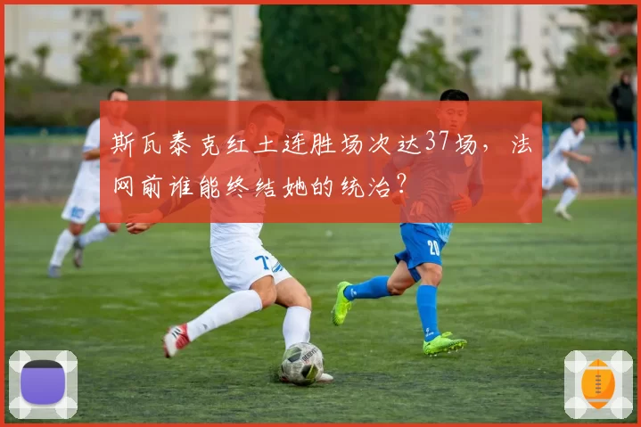 斯瓦泰克红土连胜场次达37场,法网前谁能终结她的统治?