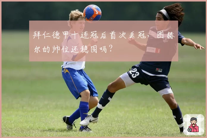 拜仁德甲十连冠后首次丢冠，图赫尔的帅位还稳固吗？