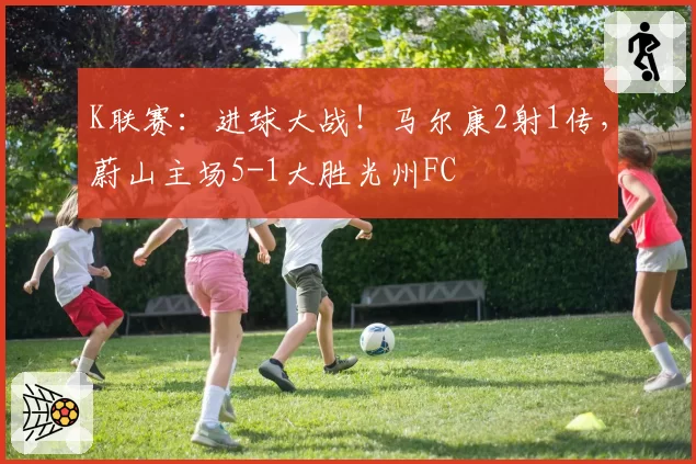 K联赛：进球大战！马尔康2射1传，蔚山主场5-1大胜光州FC