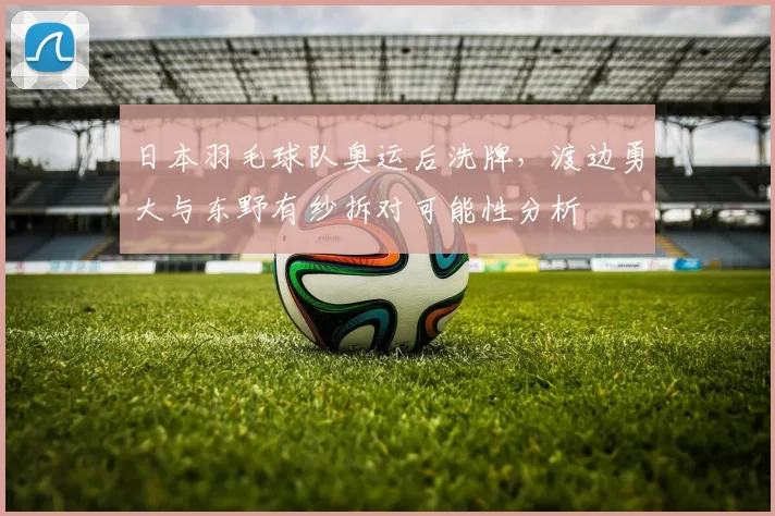 日本羽毛球队奥运后洗牌,渡边勇大与东野有纱拆对可能性分析