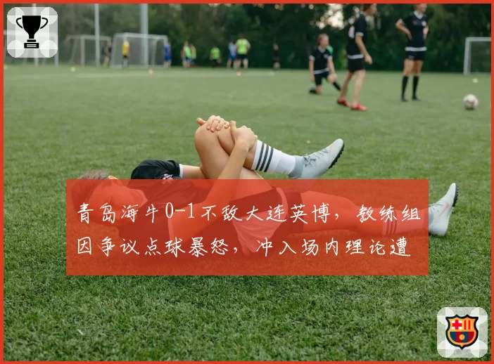 青岛海牛0-1不敌大连英博,教练组因争议点球暴怒,冲入场内理论遭红牌罚下
