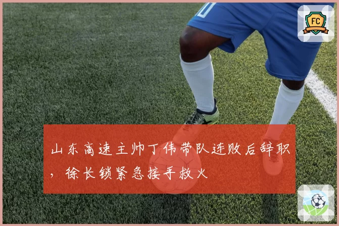 山东高速主帅丁伟带队连败后辞职,徐长锁紧急接手救火