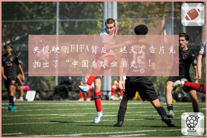 央视硬刚FIFA背后，这支广告片竟拍出了“中国看球血泪史”！