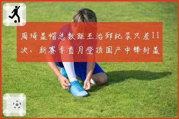 周琦盖帽总数距王治郅纪录只差11次，新赛季首月登顶国产中锋封盖王悬念几何？